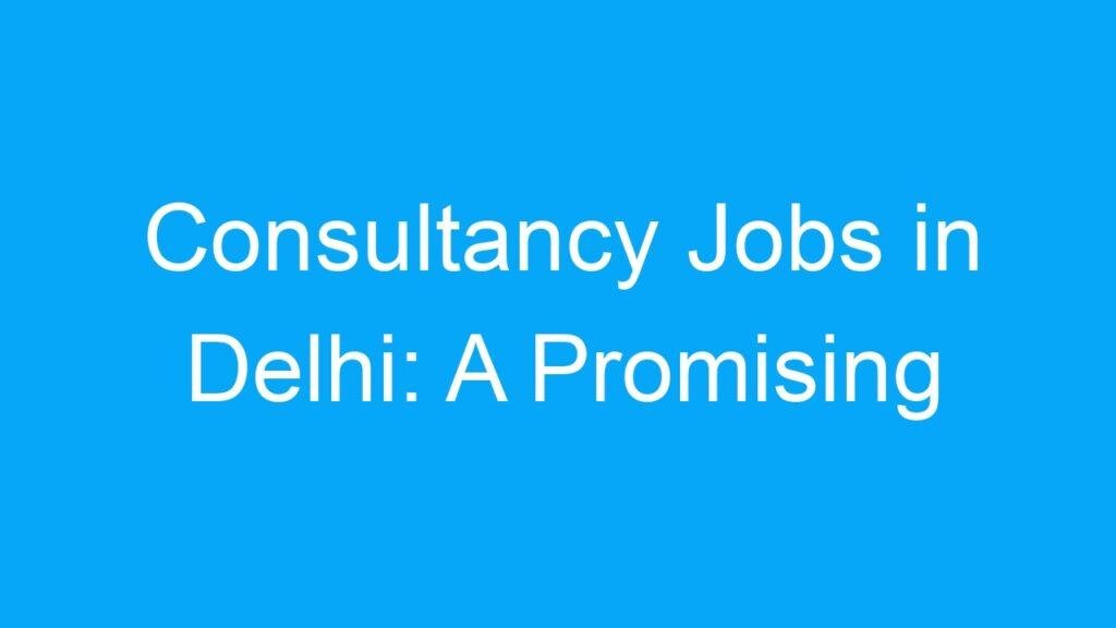Consultancy Jobs in Delhi: A Promising Career Path for Professionals